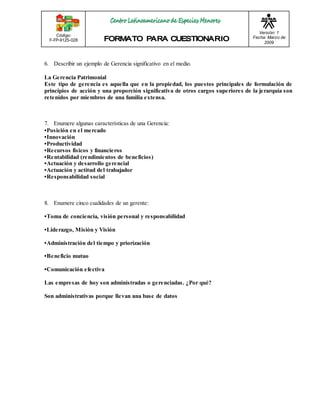 Código: 
F-FP-9125-028 
Versión: 1 
Fecha: Marzo de 
2009 
6. Describir un ejemplo de Gerencia significativo en el medio. 
La Gerencia Patrimonial 
Este tipo de gerencia es aquella que en la propiedad, los puestos principales de formulación de 
principios de acción y una proporción significativa de otros cargos superiores de la jerarquía son 
retenidos por miembros de una familia extensa. 
7. Enumere algunas características de una Gerencia: 
•Pos ición e n e l me rcado 
•Innovación 
•Productividad 
•Re curs os fís icos y financie ros 
•Re ntabilidad (re ndimie ntos de be ne ficios ) 
•Actuación y de s arrollo ge re ncial 
•Actuación y actitud de l trabajador 
•Re s pons abilidad s ocial 
8. Enumere cinco cualidades de un gerente: 
•Toma de concie ncia, vis ión pe rs onal y re s pons abilidad 
•Lide razgo, Mis ión y Vis ión 
•Adminis tración de l tiempo y priorización 
•Be ne ficio mutuo 
•Comunicación e fe ctiva 
Las empresas de hoy son administradas o gerenciadas. ¿Por qué? 
Son administrativas porque llevan una base de datos 
 