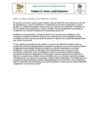 Código: 
F-FP-9125-028 
Versión: 1 
Fecha: Marzo de 
2009 
Elabore sus propias conclusiones sobre Administrar y Gerencia: 
De acuerdo con todos los aspectos aquí estudiado, un hecho importante que subraya la gerencia de 
las organizaciones, es que la extensión de su compromiso con sus metas y propósitos es, en gran 
medida, el resultado de la claridad y manera en que los objetivos son establecidos. Sin objetivos no 
hay necesidad se una organización; y cuando es posible crear una organización sin un propósito 
establecido, ésta se deteriora rápidamente terminando por disolverse. 
Igualmente, una organización, existente que deje de tener una meta a la cual dirigirse, debe 
remodelar sus objetivos si habrá de sobrevivir. Es axiomático que sin una organización no hay 
necesidad de gerentes o proceso gerencial. De ahí que los objetivos son considerados fundamentales 
para el proceso gerencial. 
Se debe admitir que hay diferencia de opinión en relación con la fijación de objetivos debe ser 
considerado como parte del planeamiento, puntualizar que algunas veces son necesarias actividades 
de planeamiento para definir claramente un objetivo, y objetos establecidos son a menudo 
modificados, como resultado de emprender el desarrollo de planes para el logro de metas 
previamente establecidas. Lo que ven la fijación de objetivos como una actividad separada y 
precedente a la función de planeamiento, lo hacen para recalcar la importancia de la fijación de 
objetivos y acentuar la necesidad de una meta definida, clara y precisa antes emprender cualquier 
actividad; además, los objetivos dicen, pueden resultar de deseos individuales o necesidades que no se 
relacionan ni dependen del planeamiento. Independientemente de la inclusión o no de la fijación de 
objetivos como parte del planeamiento, hay acuerdo unánime en cuanto a que los mismos son básicos 
e importantes en el proceso gerencial. 
