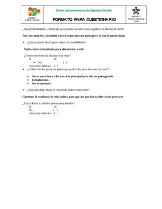 Código: 
F-FP-9125-028 
Versión: 1 
Fecha: Marzo de 
2009 
¿Qué probabilidades existen de que puedan suceder cosas negativas si alcanzo la meta? 
Pues las mujeres y la rumba eso es lo que más me gusta pero sé que lo puedo dejar 
 ¿Qué se puede hacer para reducir las posibilidades? 
Nada estar en focalizado para afrontarme a ella 
¿Deseo aún tratar de alcanzar esa meta? 
Si (x) 
 No ( ) 
Aún estoy indeciso ( ) 
 ¿Cuáles son los primeros pasos que podría dar para alcanzar mi meta? 
 Sacar unos buen icfes eso es lo principal para dar un paso grande 
 Estudiar mas 
 Ser respetuoso 
 ¿Qué más debo hacer si realmente quiero tener éxito? 
Ganarme la confianza de mis padres para que me puedan ayudar en mi proyecto 
¿Voy a llevar a cabo los pasos mencionados? 
Si (x) 
No ( ) 
Aún estoy indeciso ( ) 
 