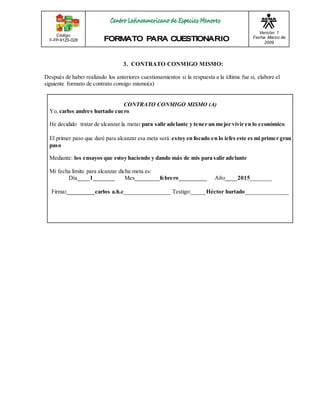 Código: 
F-FP-9125-028 
Versión: 1 
Fecha: Marzo de 
2009 
3. CONTRATO CONMIGO MISMO: 
Después de haber realizado los anteriores cuestionamientos si la respuesta a la última fue si, elabore el 
siguiente formato de contrato consigo mismo(a) 
CONTRATO CONMIGO MISMO (A) 
Yo, carlos andres hurtado cuero 
He decidido tratar de alcanzar la meta: para salir adelante y tener un mejor vivir en lo económico 
El primer paso que daré para alcanzar esa meta será: estoy en focado en lo icfes este es mi primer gran 
paso 
Mediante: los ensayos que estoy haciendo y dando más de mis para salir adelante 
Mi fecha límite para alcanzar dicha meta es: 
Día____1_______ Mes________febrero_________ Año____2015_______ 
Firma:_________carlos a.h.c_______________ Testigo:_____Héctor hurtado______________ 
 