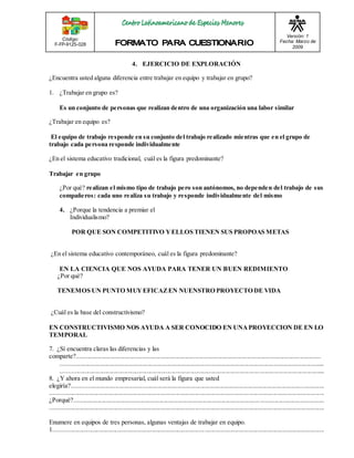 Código: 
F-FP-9125-028 
Versión: 1 
Fecha: Marzo de 
2009 
4. EJERCICIO DE EXPLORACIÓN 
¿Encuentra usted alguna diferencia entre trabajar en equipo y trabajar en grupo? 
1. ¿Trabajar en grupo es? 
Es un conjunto de personas que realizan dentro de una organización una labor similar 
¿Trabajar en equipo es? 
El equipo de trabajo responde en su conjunto del trabajo realizado mientras que en el grupo de 
trabajo cada persona responde individualmente 
¿En el sistema educativo tradicional, cuál es la figura predominante? 
Trabajar en grupo 
¿Por qué? realizan el mismo tipo de trabajo pero son autónomos, no dependen del trabajo de sus 
compañeros: cada uno realiza su trabajo y responde individualmente del mismo 
4. ¿Porque la tendencia a premiar el 
Individualismo? 
POR QUE SON COMPETITIVO Y ELLOS TIENEN SUS PROPOAS METAS 
¿En el sistema educativo contemporáneo, cuál es la figura predominante? 
EN LA CIENCIA QUE NOS AYUDA PARA TENER UN BUEN REDIMIENTO 
¿Por qué? 
TENEMOS UN PUNTO MUY EFICAZ EN NUENSTRO PROYECTO DE VIDA 
¿Cuál es la base del constructivismo? 
EN CONSTRUCTIVISMO NOS AYUDA A SER CONOCIDO EN UNA PROYECCION DE EN LO 
TEMPORAL 
7. ¿Sí encuentra claras las diferencias y las 
comparte?......................................................................................................................................................... 
...................................................................................................................................................................... 
...................................................................................................................................................................... 
8. ¿Y ahora en el mundo empresarial, cuál será la figura que usted 
elegiría?.............................................................................................................................................................. 
............................................................................................................................................................................ 
¿Porqué?..................................................................................................................... ........................................ 
............................................................................................................................................................................ 
Enumere en equipos de tres personas, algunas ventajas de trabajar en equipo. 
1............................................................................................... ........................................................................... 
 