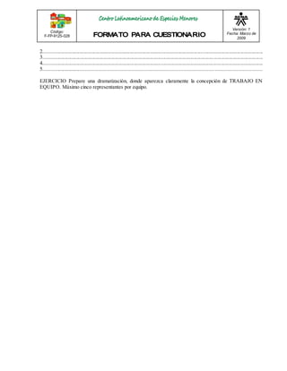 Código: 
F-FP-9125-028 
Versión: 1 
Fecha: Marzo de 
2009 
2.......................................................................................................................................................................... 
3.................................................................................................................................... ...................................... 
4........................................................................................... ............................................................................... 
5............................................................................................................................ .................................. 
EJERCICIO Prepare una dramatización, donde aparezca claramente la concepción de TRABAJO EN 
EQUIPO. Máximo cinco representantes por equipo. 
 