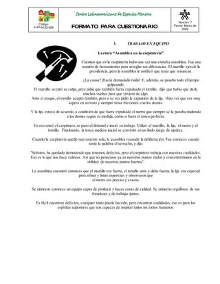 Código: 
F-FP-9125-028 
Versión: 1 
Fecha: Marzo de 
2009 
5. TRABAJO EN EQUIPO 
Le ctura “As amble a e n la carpinte ría” 
Cuentan que en la carpintería hubo una vez una extraña asamblea. Fue una 
reunión de herramientas para arreglar sus diferencias. El martillo ejerció la 
presidencia, pero la asamblea le notificó que tenía que renunciar. 
¿La causa?¡Hacía demasiado ruido! Y, además, se pasaba todo el tiempo 
golpeando. 
El martillo aceptó su culpa, pero pidió que también fuera expulsado el tornillo; dijo que había que darle 
muchas vueltas para que sirviera de algo. 
Ante el ataque, el tornillo aceptó también, pero a su vez pidió la expulsión de la lija. Hizo ver que era muy 
áspera en su trato y siempre tenía fricciones con los demás. 
Y la lija estuvo de acuerdo, a condición de que fuera expulsado el metro que siempre se la pasaba midiendo 
a los demás según su medida, como si fuera el único perfecto. 
En eso entró el carpintero, se puso el delantal e inició su trabajo. Utilizó el martillo, la lija, el metro y el 
tornillo. Finalmente, la tosca madera inicial se convirtió en un lindo juego de ajedrez. 
Cuando la carpintería quedó nuevamente sola, la asamblea reanudó la deliberación. Fue entonces cuando 
tomó la palabra el serrucho, y dijo: 
"Señores, ha quedado demostrado que tenemos defectos, pero el carpintero trabaja con nuestras cualidades. 
Eso es lo que nos hace valiosos. Así que no pensemos ya en nuestros puntos malos y concentrémonos en la 
utilidad de nuestros puntos buenos". 
La asamblea encontró entonces que el martillo era fuerte, el tornillo unía y daba fuerza, la lija era especial 
para afinar y limar asperezas y observaron que 
el metro era preciso y exacto. 
Se sintieron entonces un equipo capaz de producir y hacer cosas de calidad. Se sintieron orgullosos de sus 
fortalezas y de trabajar juntos. 
Es fácil encontrar defectos, cualquier tonto puede hacerlo, pero encontrar cualidades, eso es para los 
espíritus superiores que son capaces de inspirar todos los éxitos humanos. 
 
