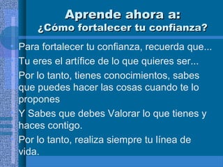 Aprende ahora a:

¿Cómo fortalecer tu confianza?
• Para fortalecer tu confianza, recuerda que...
• Tu eres el artífice de lo que quieres ser...
• Por lo tanto, tienes conocimientos, sabes
que puedes hacer las cosas cuando te lo
propones
• Y Sabes que debes Valorar lo que tienes y
haces contigo.
• Por lo tanto, realiza siempre tu línea de
vida.

 