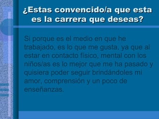 ¿Estas convencido/a que esta
es la carrera que deseas?
Si porque es el medio en que he
trabajado, es lo que me gusta, ya que al
estar en contacto físico, mental con los
niños/as es lo mejor que me ha pasado y
quisiera poder seguir brindándoles mi
amor, comprensión y un poco de
enseñanzas.

 