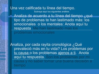 Una vez calificada tu línea del tiempo.
Subraya aquí tus siguientes análisis.

• Analiza de acuerdo a tu línea del tiempo ¿qué
tipo de problemas te han lastimado más: los
emocionales o los mentales: Anota aquí tu
respuesta. Me han lastimado mas los
problemas emocionales
Analiza, por cada rayita cronológica ¿Qué
prevaleció más en tu vida? Los problemas por
tu causa o los problemas ajenos a ti. Anota
aquí tu respuesta. Son los problemas por mi
causa y no saber tomar una buena decisión a
tiempo

 