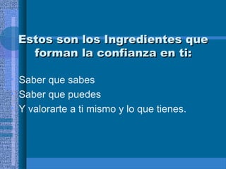 Estos son los Ingredientes que
forman la confianza en ti:
• Saber que sabes
• Saber que puedes
• Y valorarte a ti mismo y lo que tienes.

 