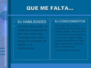 QUE ME FALTA...
• En HABILIDADES

• En CONOCIMIENTOS

• me falta desarrollar, la
habilidad asegurarme
bien las cosas que
investigo para tener
bases al momento de
hablar y no
confundirme.

•

creo que aún no se lo
suficiente de las cosas que
debería saber. Pero con el
conocimiento que tengo sé
que lo voy a lograr luego
seguiré aprendiendo más
para superarme; siempre
estoy adquiriendo
conocimientos nuevos.

 