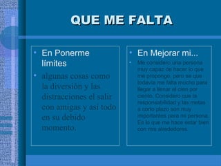 QUE ME FALTA
• En Ponerme
límites
• algunas cosas como
la diversión y las
distracciones el salir
con amigas y así todo
en su debido
momento.

• En Mejorar mi...
•

Me considero una persona
muy capaz de hacer lo que
me propongo, pero se que
todavía me falta mucho para
llegar a llenar el cien por
ciento. Considero que la
responsabilidad y las metas
a corto plazo son muy
importantes para mi persona.
Es lo que me hace estar bien
con mis alrededores.

 