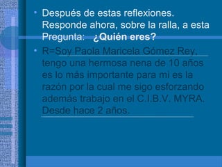 • Después de estas reflexiones.
Responde ahora, sobre la ralla, a esta
Pregunta: ¿Quién eres?
• R=Soy Paola Maricela Gómez Rey,
tengo una hermosa nena de 10 años
es lo más importante para mi es la
razón por la cual me sigo esforzando
además trabajo en el C.I.B.V. MYRA.
Desde hace 2 años.

 