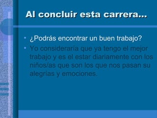 Al concluir esta carrera…
• ¿Podrás encontrar un buen trabajo?
• Yo consideraría que ya tengo el mejor
trabajo y es el estar diariamente con los
niños/as que son los que nos pasan su
alegrías y emociones.

 