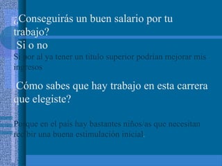 ¿Conseguirás un buen salario por tu
trabajo?
Si o no
Si por al ya tener un titulo superior podrían mejorar mis
ingresos

Cómo sabes que hay trabajo en esta carrera
que elegiste?
¿

Porque en el país hay bastantes niños/as que necesitan
recibir una buena estimulación inicial.

 