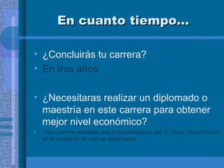 En cuanto tiempo…
• ¿Concluirás tu carrera?
• En tres años
• ¿Necesitaras realizar un diplomado o
maestría en este carrera para obtener
mejor nivel económico?
•

Toda carrera necesitas seguir preparándose par un mejor conocimiento
en el ámbito en el cual se desempeña

 