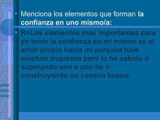 • Menciona los elementos que forman la
confianza en uno mismo/a:
• R=Los elementos mas importantes para
yo tener la confianza en mi mismo es el
amor propio hacia mi persona tuve
muchos tropiezos pero lo he sabido ir
superando uno a uno he ir
construyendo un camino bueno.

 