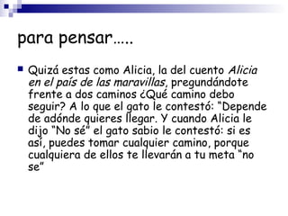 para pensar…..
 Quizá estas como Alicia, la del cuento Alicia
en el país de las maravillas, pregundándote
frente a dos caminos ¿Qué camino debo
seguir? A lo que el gato le contestó: “Depende
de adónde quieres llegar. Y cuando Alicia le
dijo “No sé” el gato sabio le contestó: si es
así, puedes tomar cualquier camino, porque
cualquiera de ellos te llevarán a tu meta “no
se”
 