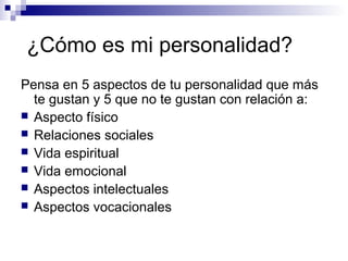 ¿Cómo es mi personalidad?
Pensa en 5 aspectos de tu personalidad que más
te gustan y 5 que no te gustan con relación a:
 Aspecto físico
 Relaciones sociales
 Vida espiritual
 Vida emocional
 Aspectos intelectuales
 Aspectos vocacionales
 