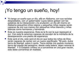 ¡Yo tengo un sueño, hoy!
 Yo tengo un sueño que un día, allá en Alabama, con sus racistas
despiadados, con un gobernador cuyos labios gotean con las
palabras de la interposición y la anulación; un día allí mismo en
Alabama pequeños niños negros y pequeñas niñas negras serán
capaces de unir sus manos con pequeños niños blancos y niñas
blancas como hermanos y hermanas.
 Esta es nuestra esperanza. Esta es la fe con la que regresaré al
sur. Con esta fe seremos capaces de esculpir de la montaña de la
desesperación una piedra de esperanza.
 Este será el día, este será el día en que todos los niños de Dios
serán capaces de cantar con un nuevo significado: "Mi país, dulce
tierra de libertad, sobre ti canto. Tierra donde mis padres murieron,
tierra del orgullo del peregrino, desde cada ladera, dejen resonar la
libertad". Y si Estados Unidos va a convertirse en una gran nación,
esto debe convertirse en realidad.
 