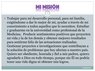 17/08/2019
3
 Trabajar para mí desarrollo personal, para mi familia,
exigiéndome a dar lo mejor de mí, ayudar a través de mi
conocimiento a todos aquellos que lo necesiten. Estudiar
y graduarme en la universidad como profesional de la
Medicina. Producir sentimientos positivos que proyecten
mi vida y la de los demás y obtener mejores resultados
para sentirme feliz de las actuaciones realizadas.
Gestionar proyectos e investigaciones que contribuyan a
la solución de problemas que hoy afectan a nuestro país.
Quiero ser obediente, honrada y fiel a mis padres, quiero
agradarle a Dios en todo tiempo, porque sin Él no podría
tener una vida digna ni obtener mis logros.
 