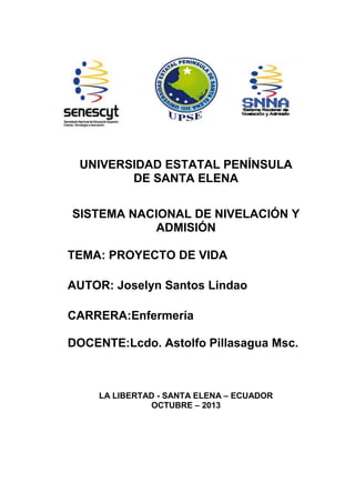 UNIVERSIDAD ESTATAL PENÍNSULA
DE SANTA ELENA
SISTEMA NACIONAL DE NIVELACIÓN Y
ADMISIÓN
TEMA: PROYECTO DE VIDA
AUTOR: Joselyn Santos Lindao
CARRERA:Enfermería
DOCENTE:Lcdo. Astolfo Pillasagua Msc.
LA LIBERTAD - SANTA ELENA – ECUADOR
OCTUBRE – 2013
 