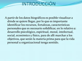INTRODUCCIÓNA partir de los datos biográficos es posible visualizar a dónde se quiere llegar, por lo que es importante identificar los recursos, fortalezas, características personales que es necesario solidificar, en lo relativo a: desarrollo psicológico, espiritual, moral, intelectual, social, económico y físico, para de allí marchar a los objetivos, que serán la materia prima para que la vida personal u organizacional tenga sentido. 