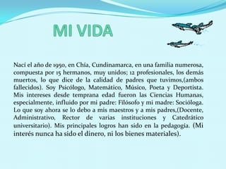 MI VIDANací el año de 1950, en Chía, Cundinamarca, en una familia numerosa, compuesta por 15 hermanos, muy unidos; 12 profesionales, los demás muertos, lo que dice de la calidad de padres que tuvimos,(ambos fallecidos). Soy Psicólogo, Matemático, Músico, Poeta y Deportista. Mis intereses desde temprana edad fueron las Ciencias Humanas, especialmente, influido por mi padre: Filósofo y mi madre: Socióloga. Lo que soy ahora se lo debo a mis maestros y a mis padres,(Docente, Administrativo, Rector de varias instituciones y Catedrático universitario). Mis principales logros han sido en la pedagogía. (Mi interés nunca ha sido el dinero, ni los bienes materiales).