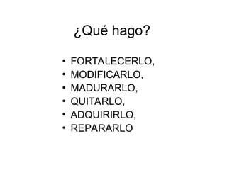 ¿Qué hago?
• FORTALECERLO,
• MODIFICARLO,
• MADURARLO,
• QUITARLO,
• ADQUIRIRLO,
• REPARARLO
 