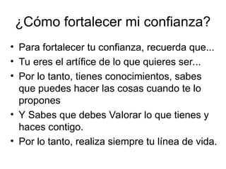 ¿Cómo fortalecer mi confianza?
• Para fortalecer tu confianza, recuerda que...
• Tu eres el artífice de lo que quieres ser...
• Por lo tanto, tienes conocimientos, sabes
que puedes hacer las cosas cuando te lo
propones
• Y Sabes que debes Valorar lo que tienes y
haces contigo.
• Por lo tanto, realiza siempre tu línea de vida.
 