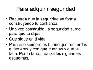 Para adquirir seguridad
• Recuerda que la seguridad se forma
construyendo tu confianza.
• Una vez construida, la seguridad surge
para que tu elijas
• Que sigue en ti vida.
• Para eso siempre es bueno que recuerdes
quien eres y con que cuentas y que te
falta. Por lo tanto, realiza los siguientes
esquemas.
 