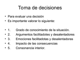 Toma de decisiones
• Para evaluar una decisión
• Es importante valorar lo siguiente:
• 1. Grado de conocimiento de la situación.
• 2. Argumentos facilitadotes y desalentadores
• 3. Emociones facilitadotas y desalentadoras
• 4. Impacto de las consecuencias
• 5. Consonancia interior.
 