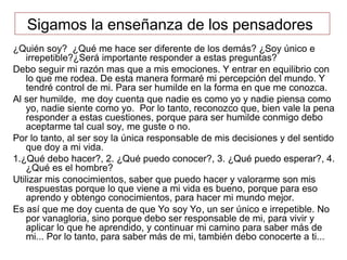 Sigamos la enseñanza de los pensadores
¿Quién soy? ¿Qué me hace ser diferente de los demás? ¿Soy único e
irrepetible?¿Será importante responder a estas preguntas?
Debo seguir mi razón mas que a mis emociones. Y entrar en equilibrio con
lo que me rodea. De esta manera formaré mi percepción del mundo. Y
tendré control de mi. Para ser humilde en la forma en que me conozca.
Al ser humilde, me doy cuenta que nadie es como yo y nadie piensa como
yo, nadie siente como yo. Por lo tanto, reconozco que, bien vale la pena
responder a estas cuestiones, porque para ser humilde conmigo debo
aceptarme tal cual soy, me guste o no.
Por lo tanto, al ser soy la única responsable de mis decisiones y del sentido
que doy a mi vida.
1.¿Qué debo hacer?, 2. ¿Qué puedo conocer?, 3. ¿Qué puedo esperar?, 4.
¿Qué es el hombre?
Utilizar mis conocimientos, saber que puedo hacer y valorarme son mis
respuestas porque lo que viene a mi vida es bueno, porque para eso
aprendo y obtengo conocimientos, para hacer mi mundo mejor.
Es así que me doy cuenta de que Yo soy Yo, un ser único e irrepetible. No
por vanagloria, sino porque debo ser responsable de mi, para vivir y
aplicar lo que he aprendido, y continuar mi camino para saber más de
mi... Por lo tanto, para saber más de mi, también debo conocerte a ti...
 