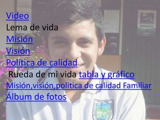 Video
Lema de vida
Misión
Visión
Política de calidad
Rueda de mi vida tabla y gráfico
Misión,visión,politica de calidad Fa...
