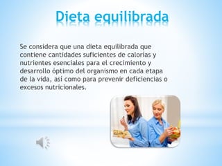 Dieta equilibrada
Se considera que una dieta equilibrada que
contiene cantidades suficientes de calorías y
nutrientes esenciales para el crecimiento y
desarrollo óptimo del organismo en cada etapa
de la vida, así como para prevenir deficiencias o
excesos nutricionales.
 