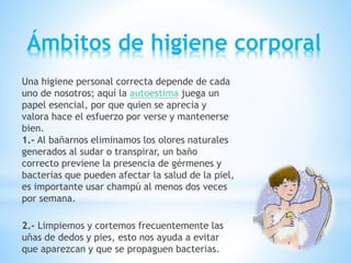 Ámbitos de higiene corporal
Una higiene personal correcta depende de cada
uno de nosotros; aquí la autoestima juega un
papel esencial, por que quien se aprecia y
valora hace el esfuerzo por verse y mantenerse
bien.
1.- Al bañarnos eliminamos los olores naturales
generados al sudar o transpirar, un baño
correcto previene la presencia de gérmenes y
bacterias que pueden afectar la salud de la piel,
es importante usar champú al menos dos veces
por semana.
2.- Limpiemos y cortemos frecuentemente las
uñas de dedos y pies, esto nos ayuda a evitar
que aparezcan y que se propaguen bacterias.
 