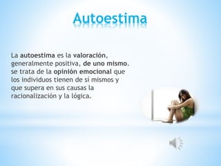 Autoestima
La autoestima es la valoración,
generalmente positiva, de uno mismo.
se trata de la opinión emocional que
los individuos tienen de sí mismos y
que supera en sus causas la
racionalización y la lógica.
 