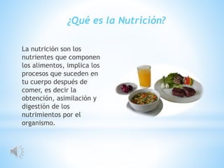 La nutrición son los
nutrientes que componen
los alimentos, implica los
procesos que suceden en
tu cuerpo después de
comer, es decir la
obtención, asimilación y
digestión de los
nutrimientos por el
organismo.
¿Qué es la Nutrición?
 