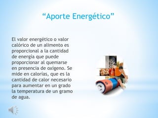 El valor energético o valor
calórico de un alimento es
proporcional a la cantidad
de energía que puede
proporcionar al quemarse
en presencia de oxígeno. Se
mide en calorías, que es la
cantidad de calor necesario
para aumentar en un grado
la temperatura de un gramo
de agua.
“Aporte Energético”
 