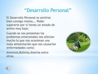 El Desarrollo Personal es sentirse
bien consigo mismo…. Poder
superarte por si tienes un estado de
animo muy bajo.
Cuando se nos presentan los
problemas emocionales nos afectan
mucho lo que nos ocasionan una
mala alimentación que nos causarían
enfermedades como:
Anorexia,Bulimia,Anemia entre
otras.
“Desarrollo Personal”
 