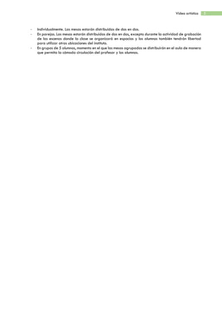 5Vídeo artístico
- Individualmente. Las mesas estarán distribuidas de dos en dos.
- En parejas. Las mesas estarán distribuidas de dos en dos, excepto durante la actividad de grabación
de las escenas donde la clase se organizará en espacios y los alumnos también tendrán libertad
para utilizar otras ubicaciones del instituto.
- En grupos de 5 alumnos, momento en el que las mesas agrupadas se distribuirán en el aula de manera
que permita la cómoda circulación del profesor y los alumnos.
 