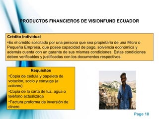 Page 10
PRODUCTOS FINANCIEROS DE VISIONFUND ECUADOR
Crédito Individual
•Es el crédito solicitado por una persona que sea propietaria de una Micro o
Pequeña Empresa, que posee capacidad de pago, solvencia económica y
además cuenta con un garante de sus mismas condiciones. Estas condiciones
deben verificables y justificadas con los documentos respectivos.
Requisitos
•Copia de cédula y papeleta de
votación, socio y cónyuge (a
colores)
•Copia de la carta de luz, agua o
teléfono actualizada
•Factura proforma de inversión de
dinero
 