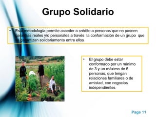 Page 11
Grupo Solidario
• Esta metodología permite acceder a crédito a personas que no poseen
garantías reales y/o personales a través la conformación de un grupo que
se garantizan solidariamente entre ellos
• El grupo debe estar
conformado por un mínimo
de 3 y un máximo de 6
personas, que tengan
relaciones familiares o de
amistad, con negocios
independientes
 