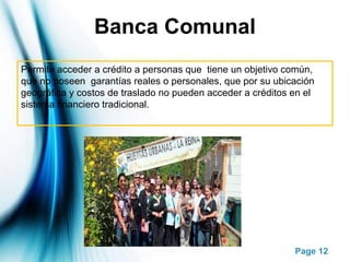 Page 12
Banca Comunal
Permite acceder a crédito a personas que tiene un objetivo común,
que no poseen garantías reales o personales, que por su ubicación
geográfica y costos de traslado no pueden acceder a créditos en el
sistema financiero tradicional.
 