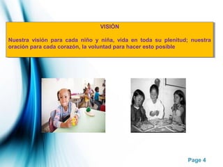 Page 4
VISIÓN
Nuestra visión para cada niño y niña, vida en toda su plenitud; nuestra
oración para cada corazón, la voluntad para hacer esto posible
VISIÓN
Nuestra visión para cada niño y niña, vida en toda su plenitud; nuestra
oración para cada corazón, la voluntad para hacer esto posible
 