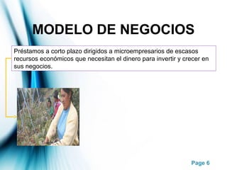 Page 6
MODELO DE NEGOCIOS
Préstamos a corto plazo dirigidos a microempresarios de escasos
recursos económicos que necesitan el dinero para invertir y crecer en
sus negocios.
 
