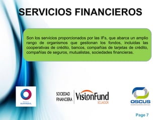 Page 7
SERVICIOS FINANCIEROS
Son los servicios proporcionados por las IFs, que abarca un amplio
rango de organismos que gestionan los fondos, incluidas las
cooperativas de crédito, bancos, compañías de tarjetas de crédito,
compañías de seguros, mutualistas, sociedades financieras.
 