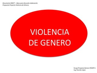 Documento DRAFT – Ideas para discusión elaboración
Propuesta Proyecto Violencia de Género.




                                    VIOLENCIA
                                    DE GENERO

                                                     Grupo Proyecto Género PEDEPE 
                                                     Ing. Ricardo López
 