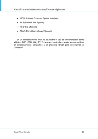 Virtualización de servidores con VMware vSphere 6
David Pérez Moriche 10
 ISCSI (Internet Computer System Interface).
 NFS (Network File System).
 FC (Fibre Channel).
 FCoE (Fibre Channel over Ethernet).
En un almacenamiento local no es posible el uso de funcionalidades como
vMotion, DRS, DPM, HA y FT. Por eso en nuestro laboratorio vamos a utilizar
el almacenamiento compartido y el protocolo ISCSI para conectarnos al
Datastore.
 