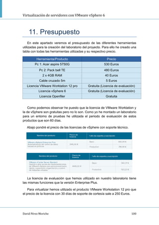 Virtualización de servidores con VMware vSphere 6
David Pérez Moriche 100
11. Presupuesto
En este apartado veremos el presupuesto de las diferentes herramientas
utilizadas para la creación del laboratorio del proyecto. Para ello he creado una
tabla con todas las herramientas utilizadas y su respectivo precio.
Herramienta/Producto Precio
Pc 1: Acer aspire 5750G 530 Euros
Pc 2: Pack bell TE 480 Euros
2 x 4GB RAM 40 Euros
Cable cruzado 5m 5 Euros
Licencia VMware Worktation 12 pro Gratuita (Licencia de evaluación)
Licencia vSphere 6 Gratuita (Licencia de evaluación)
Licencia Openfiler Gratuita
Como podemos observar he puesto que la licencia de VMware Worktation y
la de vSphere son gratuitas pero no lo son. Como yo he montado un laboratorio
para un entorno de pruebas he utilizada el periodo de evaluación de estos
productos que son 60 días.
Abajo pondré el precio de las licencias de vSphere con soporte técnico.
La licencia de evaluación que hemos utilizado en nuestro laboratorio tiene
las mismas funciones que la versión Enterprise Plus.
Para virtualizar hemos utilizado el producto VMware Workstation 12 pro que
el precio de la licencia con 30 días de soporte de cortesía sale a 250 Euros.
 