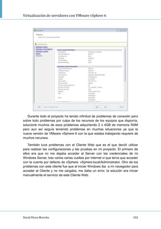 Virtualización de servidores con VMware vSphere 6
David Pérez Moriche 102
Durante todo el proyecto he tenido infinitud de problemas de conexión pero
sobre todo problemas por culpa de los recursos de los equipos que disponía,
solucioné muchos de esos problemas adquiriendo 2 x 4GB de memoria RAM
pero aun así seguía teniendo problemas en muchas situaciones ya que la
nueva versión de VMware vSphere 6 con la que estaba trabajando requiere de
muchos recursos.
También tuve problemas con el Cliente Web que es el que decidí utilizar
para realizar las configuraciones y las pruebas en mi proyecto. El primero de
ellos era que no me dejaba acceder al Server con las credenciales de mi
Windows Server, tras varios varias vueltas por internet vi que tenía que acceder
con la cuenta por defecto de vSphere: vSphere.localAdministrator. Otro de los
problemas con este cliente fue que al iniciar Windows iba a mí navegador para
acceder al Cliente y no me cargaba, me daba un error, la solución era iniciar
manualmente el servicio de este Cliente Web.
 