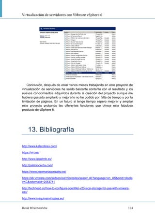 Virtualización de servidores con VMware vSphere 6
David Pérez Moriche 103
Conclusión, después de estar varios meses trabajando en este proyecto de
virtualización de servidores he salido bastante contento con el resultado y los
nuevos conocimientos adquiridos durante la creación del proyecto aunque me
hubiera gustado ampliarlo y mejorarlo no he podido por falta de tiempo y por la
limitación de páginas. En un futuro si tengo tiempo espero mejorar y ampliar
este proyecto probando las diferentes funciones que ofrece este fabuloso
producto de vSphere 6.
13. Bibliografía
http://www.kalerolinex.com/
https://virt.es/
http://www.israelmb.es/
http://patriciocerda.com/
https://www.josemariagonzalez.es/
https://kb.vmware.com/selfservice/microsites/search.do?language=en_US&cmd=displa
yKC&externalId=2053741
http://techhead.co/how-to-configure-openfiler-v23-iscsi-storage-for-use-with-vmware-
esx/
http://www.maquinasvirtuales.eu/
 