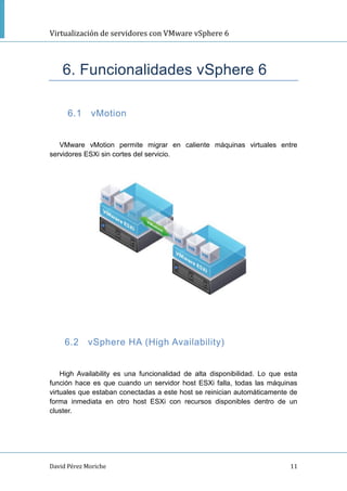 Virtualización de servidores con VMware vSphere 6
David Pérez Moriche 11
6. Funcionalidades vSphere 6
6.1 vMotion
VMware vMotion permite migrar en caliente máquinas virtuales entre
servidores ESXi sin cortes del servicio.
6.2 vSphere HA (High Availability)
High Availability es una funcionalidad de alta disponibilidad. Lo que esta
función hace es que cuando un servidor host ESXi falla, todas las máquinas
virtuales que estaban conectadas a este host se reinician automáticamente de
forma inmediata en otro host ESXi con recursos disponibles dentro de un
cluster.
 